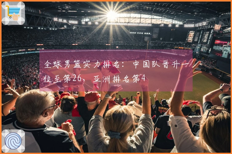 全球男篮实力排名：中国队晋升一位至第26，亚洲排名第4