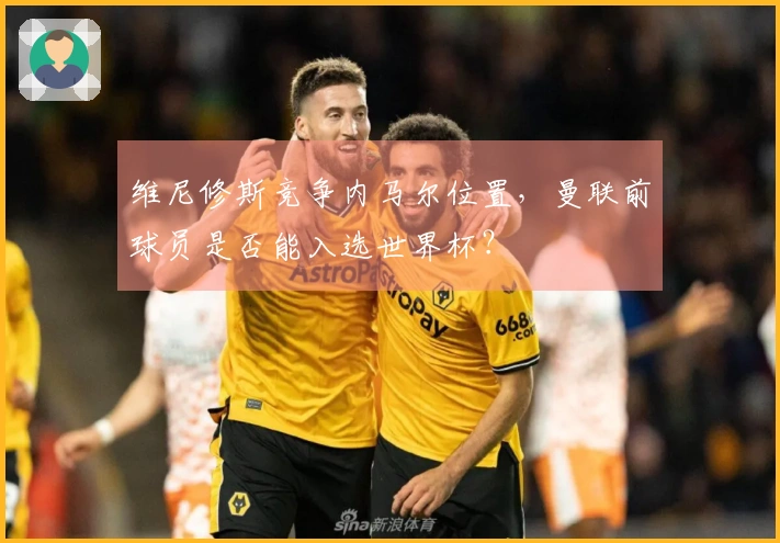 维尼修斯竞争内马尔位置，曼联前球员是否能入选世界杯？