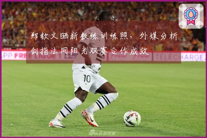 郑钦文晒新教练训练照，外媒分析剑指法网阳光双赛合作成效