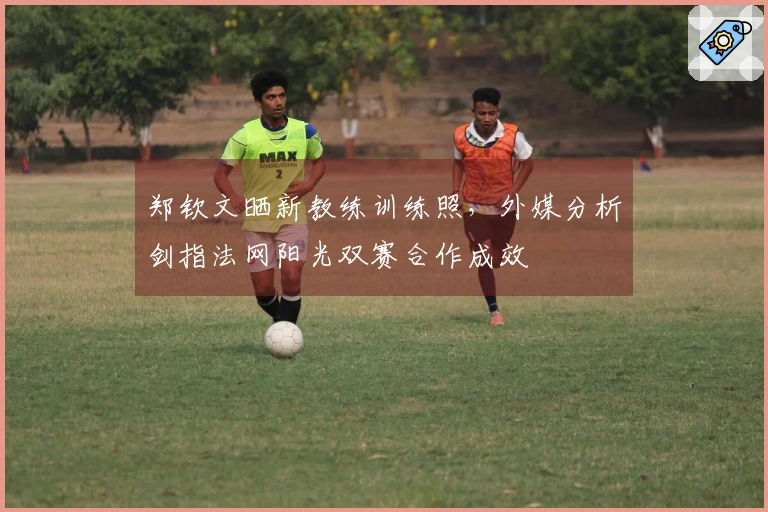郑钦文晒新教练训练照，外媒分析剑指法网阳光双赛合作成效