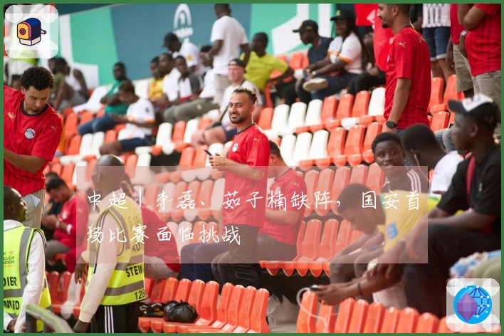 中超｜李磊、茹子楠缺阵，国安首场比赛面临挑战