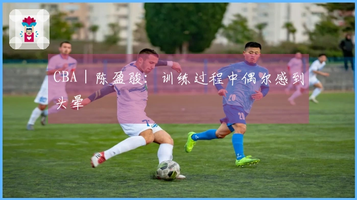 CBA｜陈盈骏：训练过程中偶尔感到头晕