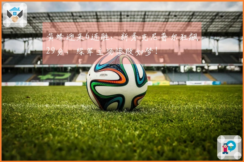 黄蜂迎来6连胜，新秀克尼普尔狂飙29分，绿军主场惨败如梦！