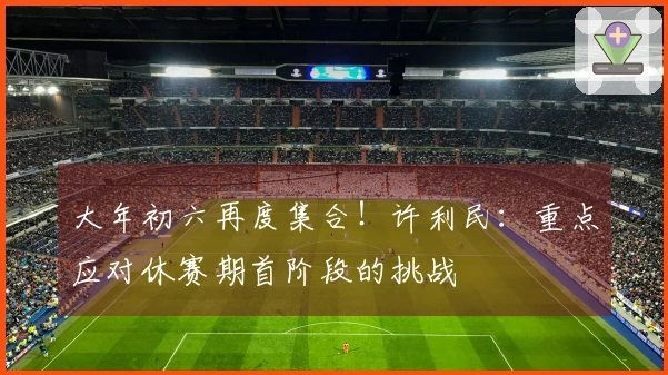 大年初六再度集合！许利民：重点应对休赛期首阶段的挑战