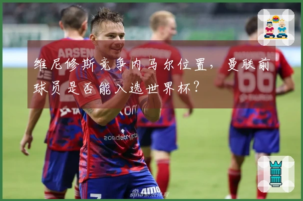 维尼修斯竞争内马尔位置，曼联前球员是否能入选世界杯？