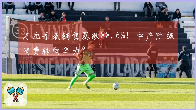 万元手表销售暴跌88.6%！中产阶级消费转向华为？