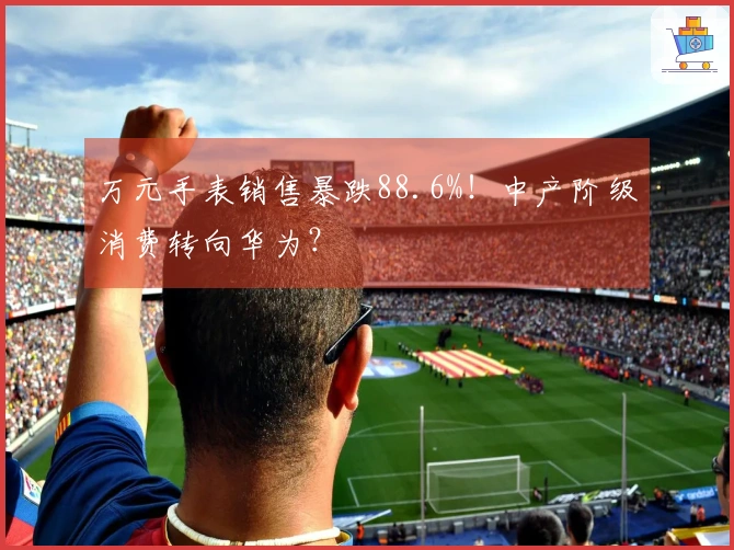 万元手表销售暴跌88.6%！中产阶级消费转向华为？