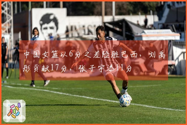 中国女篮以6分之差险胜巴西，刘禹彤贡献17分，张子宇添11分