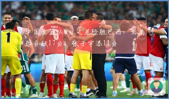 中国女篮以6分之差险胜巴西，刘禹彤贡献17分，张子宇添11分