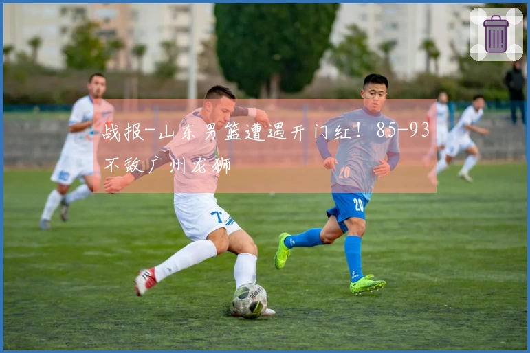 战报-山东男篮遭遇开门红！85-93不敌广州龙狮