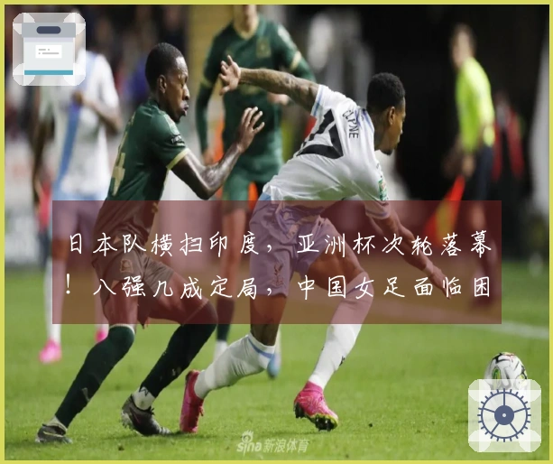 日本队横扫印度，亚洲杯次轮落幕！八强几成定局，中国女足面临困境