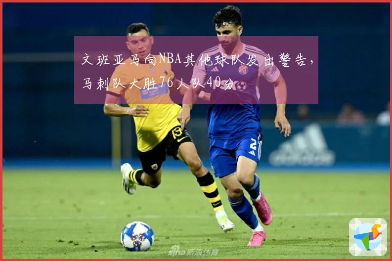 文班亚马向NBA其他球队发出警告，马刺队大胜76人队40分