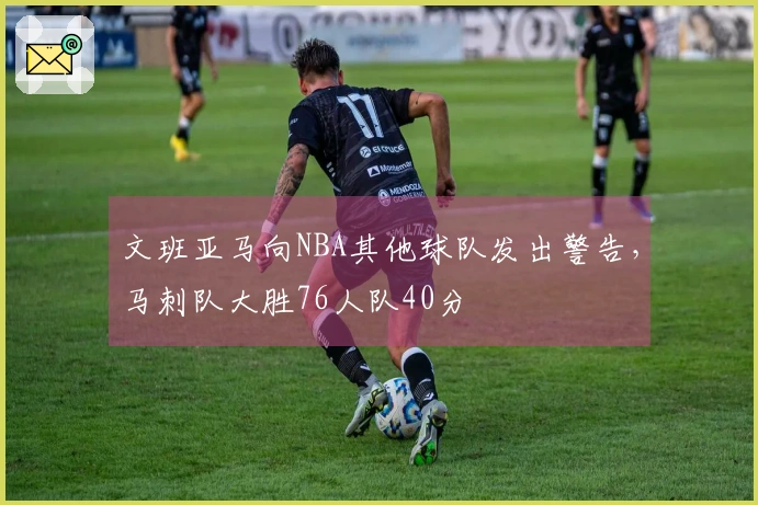 文班亚马向NBA其他球队发出警告，马刺队大胜76人队40分