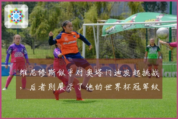 维尼修斯似乎对奥塔门迪发起挑战，后者则展示了他的世界杯冠军纹身