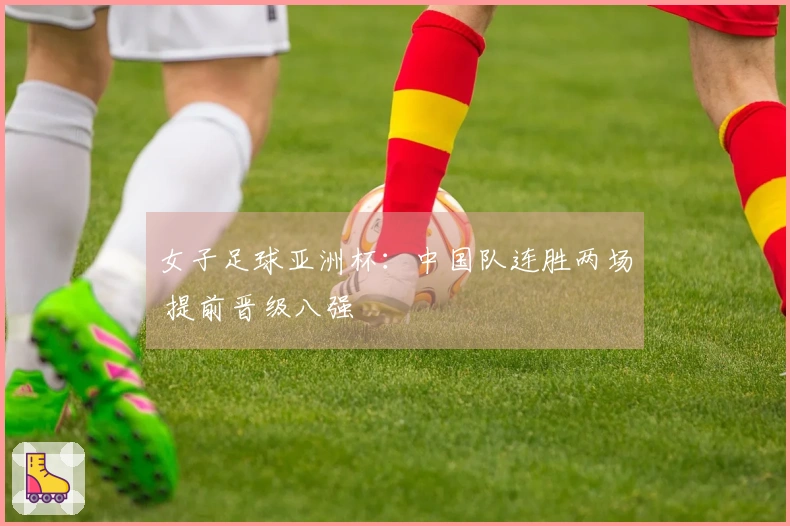 女子足球亚洲杯：中国队连胜两场 提前晋级八强