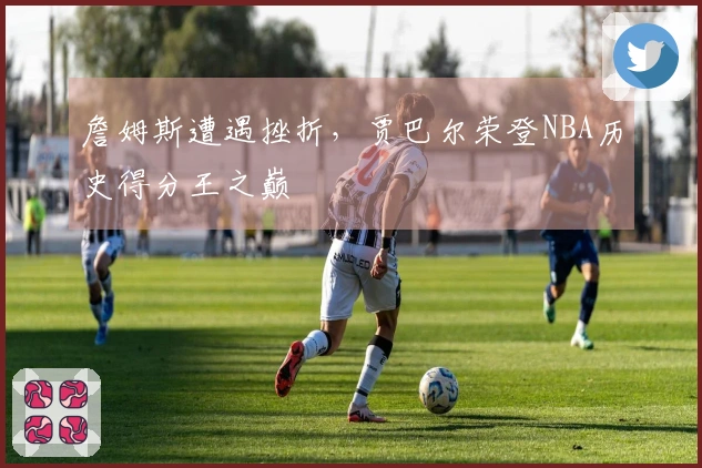 詹姆斯遭遇挫折，贾巴尔荣登NBA历史得分王之巅