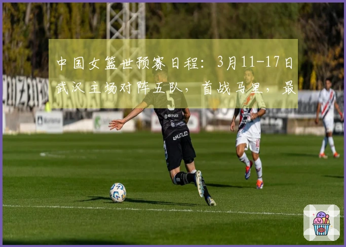 中国女篮世预赛日程：3月11-17日武汉主场对阵五队，首战马里，最终战巴西